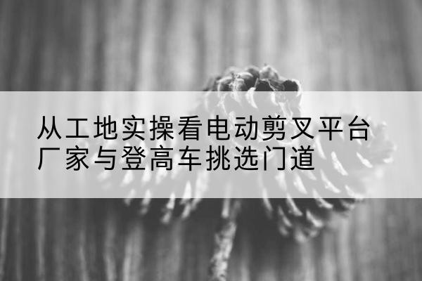 伊吾电动剪叉升降平台厂家-从工地实操看电动剪叉平台厂家与登高车挑选门道