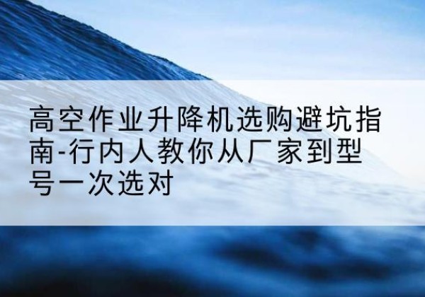 伊吾升降平台厂家-高空作业升降机选购避坑指南-行内人教你从厂家到型号一次选对