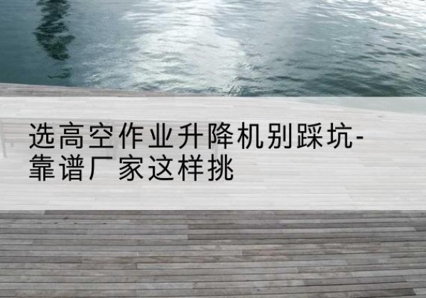 伊吾剪叉式升降机厂家-选高空作业升降机别踩坑-靠谱厂家这样挑
