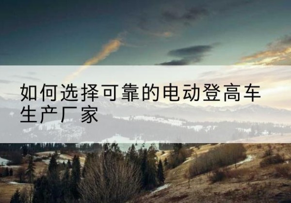 伊吾电动登高车厂家-如何选择可靠的电动登高车生产厂家