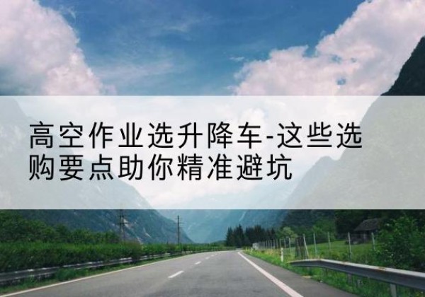 伊吾升降车厂家-高空作业选升降车-这些选购要点助你*避坑