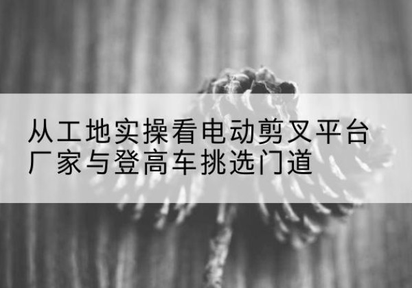 伊吾电动剪叉升降平台厂家-从工地实操看电动剪叉平台厂家与登高车挑选门道